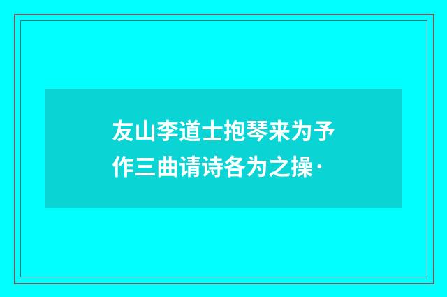 友山李道士抱琴来为予作三曲请诗各为之操·