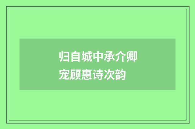 归自城中承介卿宠顾惠诗次韵