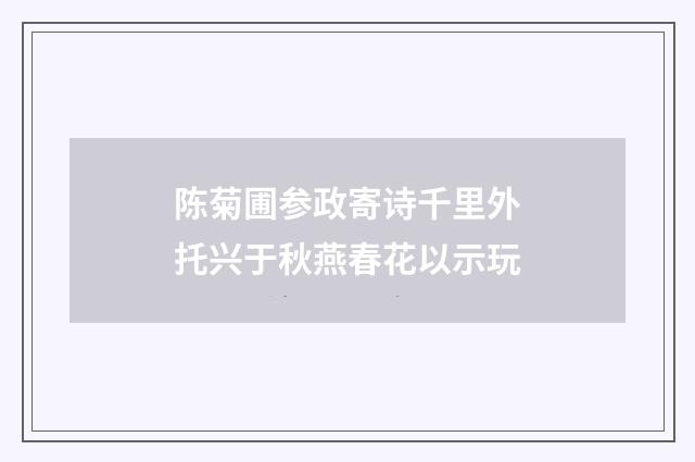陈菊圃参政寄诗千里外托兴于秋燕春花以示玩