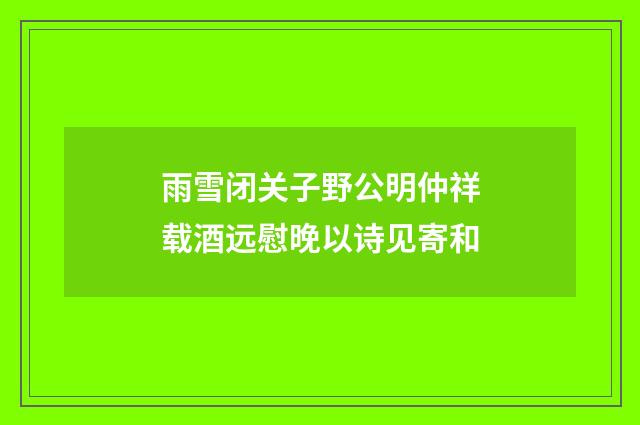 雨雪闭关子野公明仲祥载酒远慰晚以诗见寄和