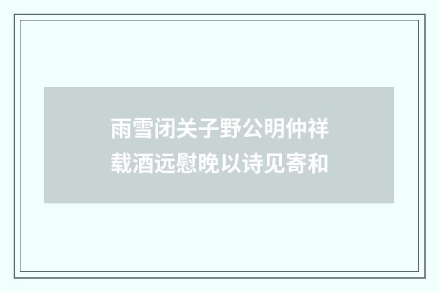 雨雪闭关子野公明仲祥载酒远慰晚以诗见寄和