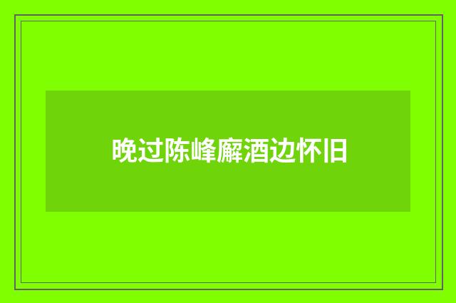 晚过陈峰廨酒边怀旧