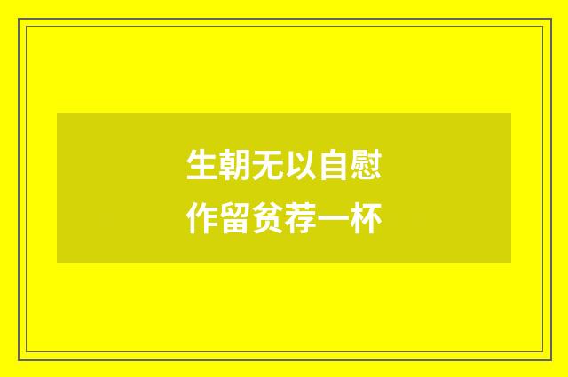 生朝无以自慰作留贫荐一杯