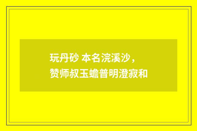 玩丹砂 本名浣溪沙，赞师叔玉蟾普明澄寂和