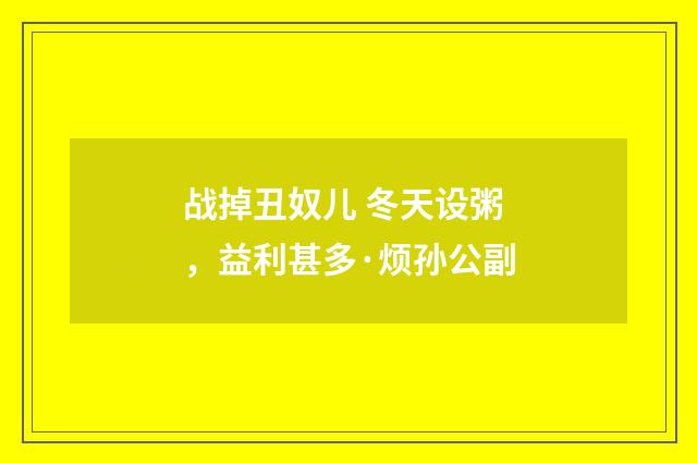 战掉丑奴儿 冬天设粥，益利甚多·烦孙公副