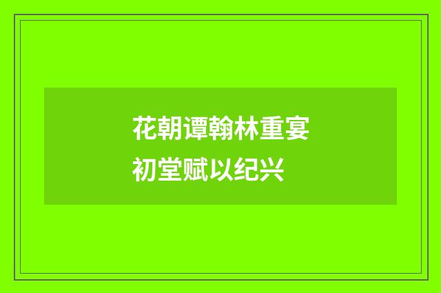 花朝谭翰林重宴初堂赋以纪兴