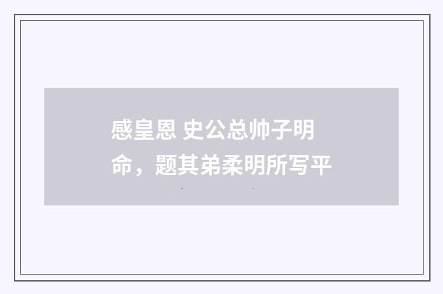 感皇恩 史公总帅子明命，题其弟柔明所写平