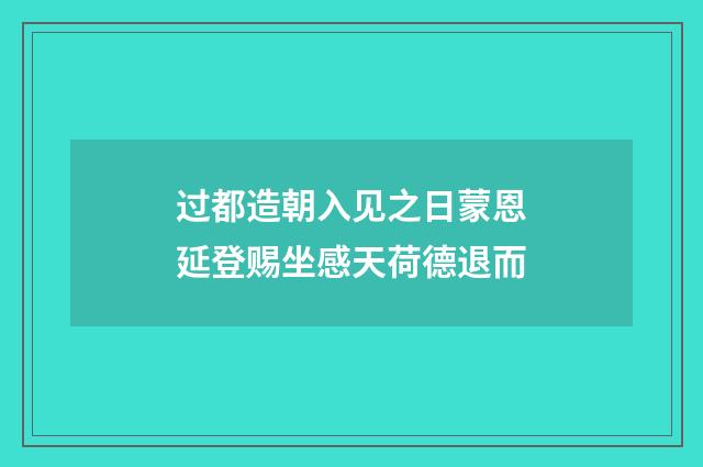 过都造朝入见之日蒙恩延登赐坐感天荷德退而