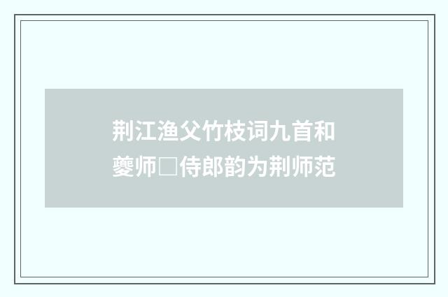 荆江渔父竹枝词九首和夔师□侍郎韵为荆师范