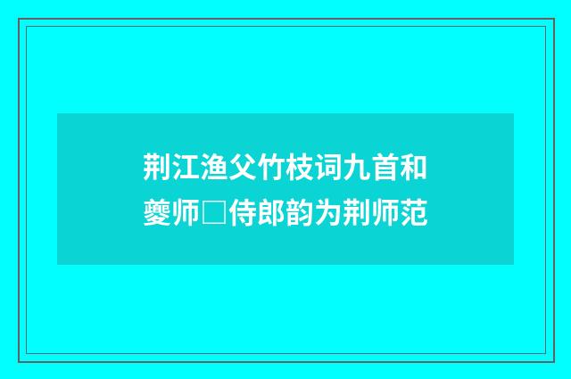 荆江渔父竹枝词九首和夔师□侍郎韵为荆师范