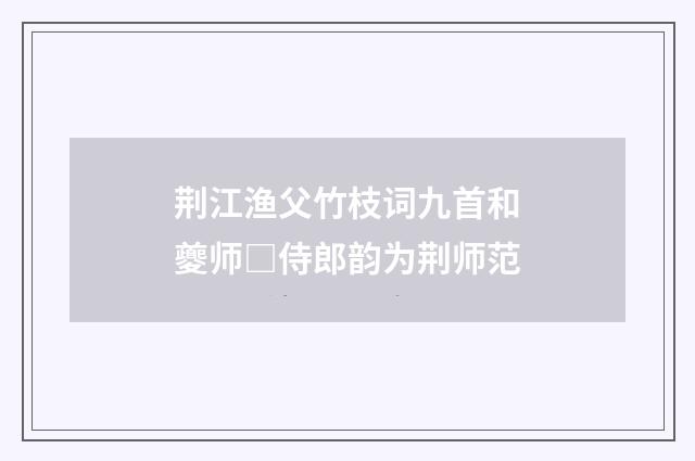 荆江渔父竹枝词九首和夔师□侍郎韵为荆师范