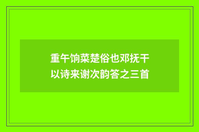 重午饷菜楚俗也邓抚干以诗来谢次韵答之三首