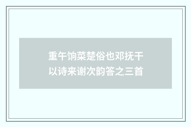 重午饷菜楚俗也邓抚干以诗来谢次韵答之三首