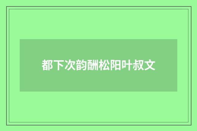 都下次韵酬松阳叶叔文