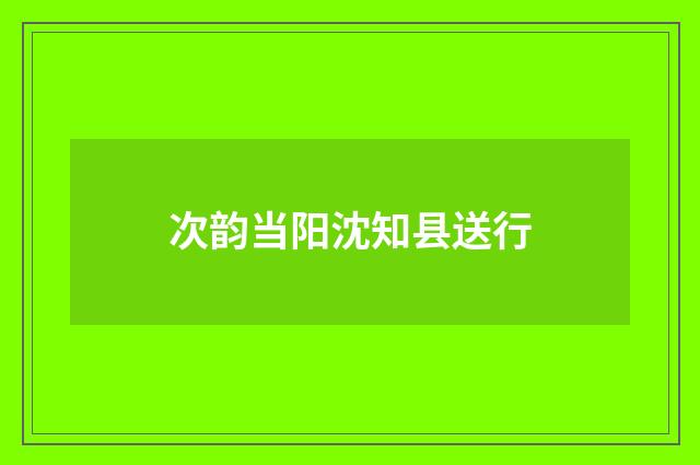 次韵当阳沈知县送行