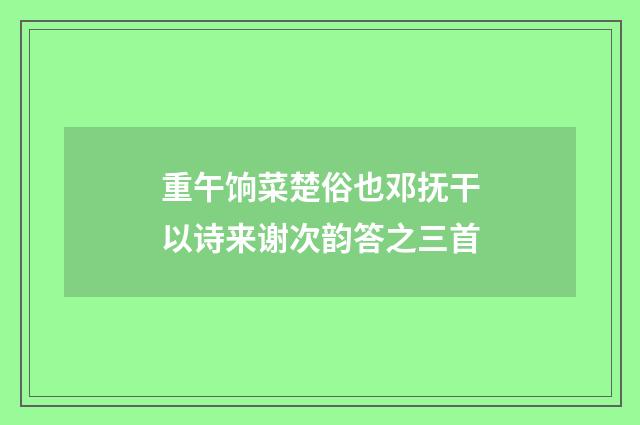 重午饷菜楚俗也邓抚干以诗来谢次韵答之三首