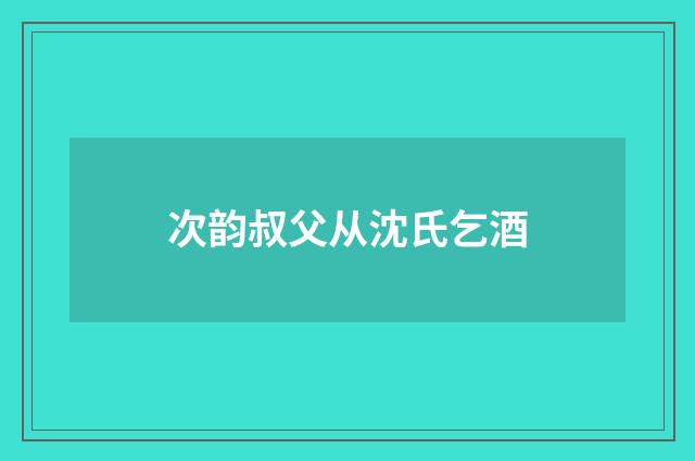 次韵叔父从沈氏乞酒