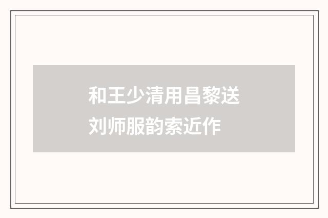 和王少清用昌黎送刘师服韵索近作