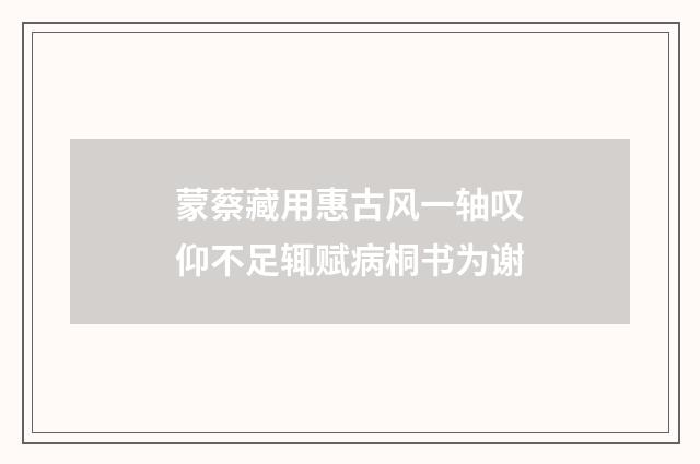 蒙蔡藏用惠古风一轴叹仰不足辄赋病桐书为谢