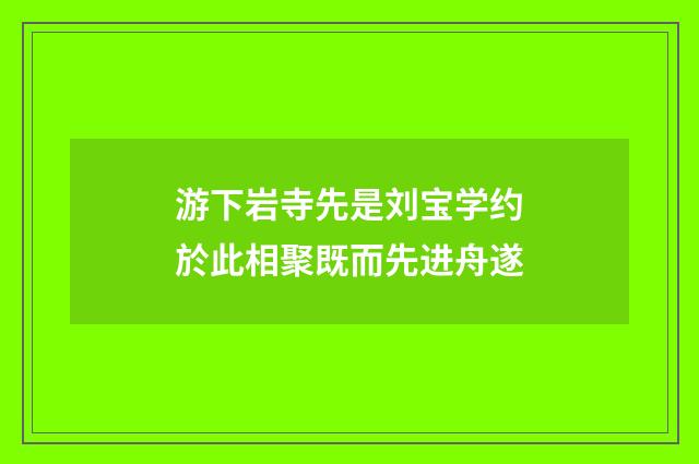 游下岩寺先是刘宝学约於此相聚既而先进舟遂