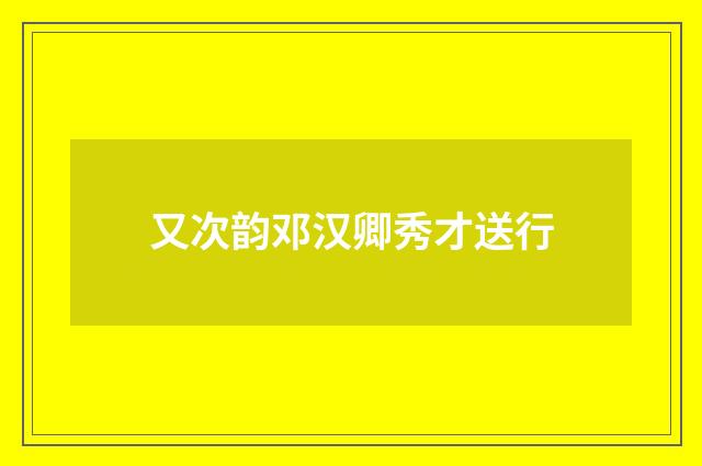 又次韵邓汉卿秀才送行