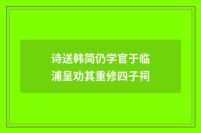 诗送韩简仍学官于临浦呈劝其重修四子祠