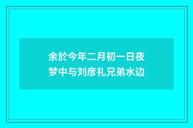 余於今年二月初一日夜梦中与刘彦礼兄弟水边