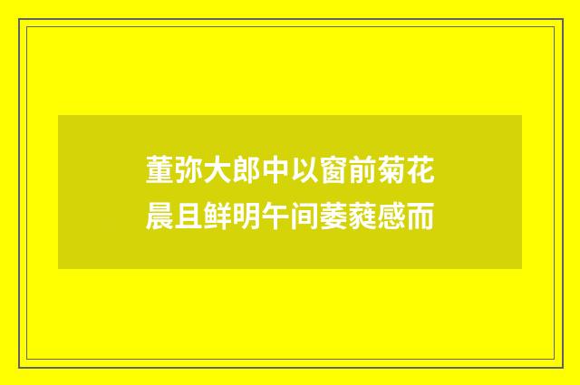 董弥大郎中以窗前菊花晨且鲜明午间萎蕤感而