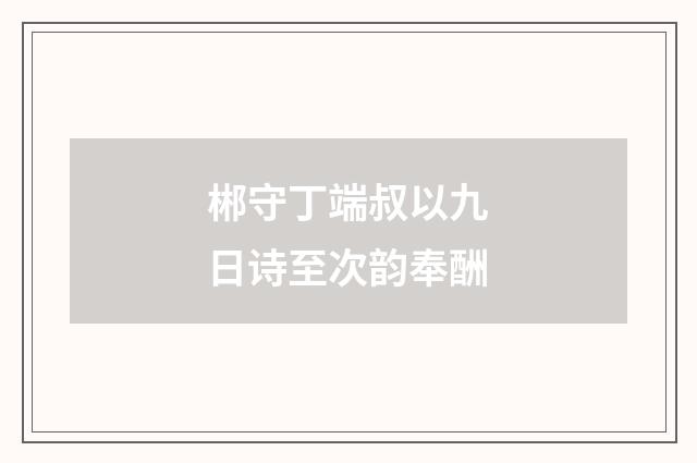 郴守丁端叔以九日诗至次韵奉酬