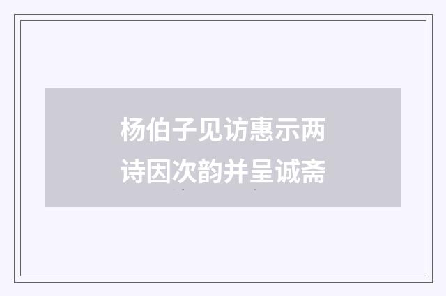杨伯子见访惠示两诗因次韵并呈诚斋