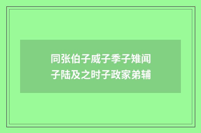 同张伯子威子季子雉闻子陆及之时子政家弟辅