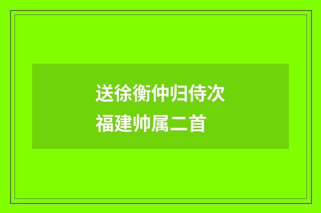 送徐衡仲归侍次福建帅属二首