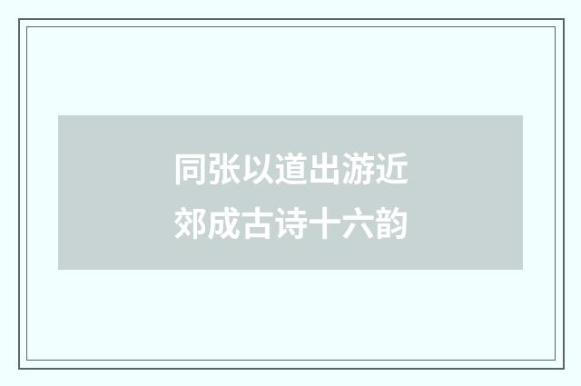 同张以道出游近郊成古诗十六韵