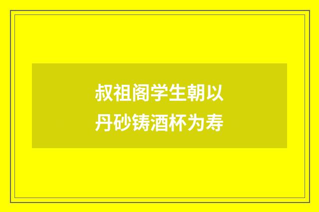 叔祖阁学生朝以丹砂铸酒杯为寿