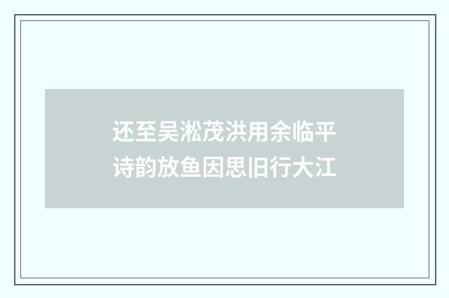 还至吴淞茂洪用余临平诗韵放鱼因思旧行大江
