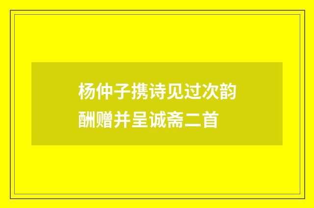 杨仲子携诗见过次韵酬赠并呈诚斋二首