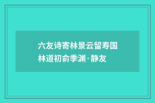 六友诗寄林景云留寿国林道初俞季渊·静友