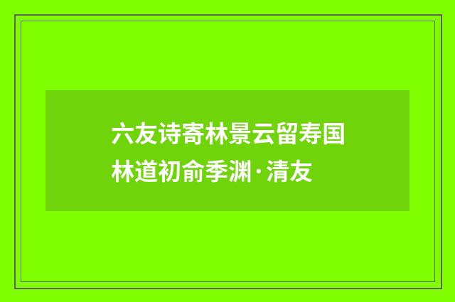 六友诗寄林景云留寿国林道初俞季渊·清友