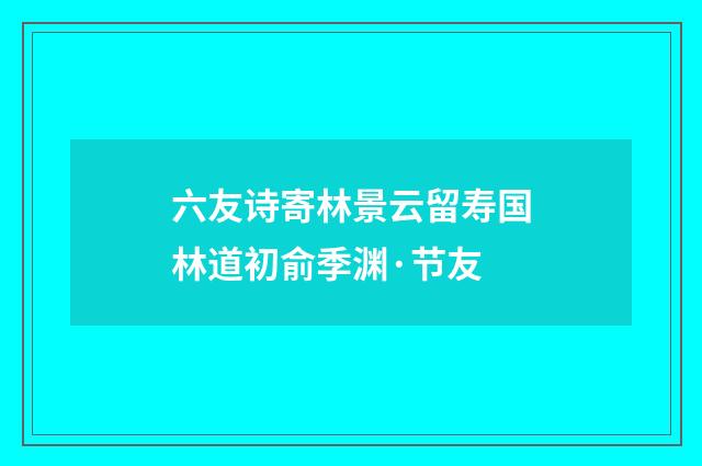 六友诗寄林景云留寿国林道初俞季渊·节友