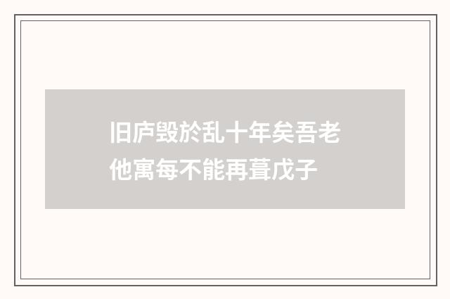 旧庐毁於乱十年矣吾老他寓每不能再葺戊子