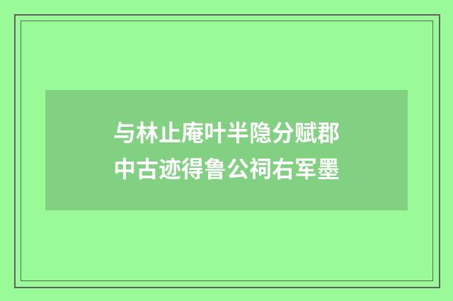 与林止庵叶半隐分赋郡中古迹得鲁公祠右军墨