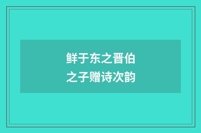 鲜于东之晋伯之子赠诗次韵
