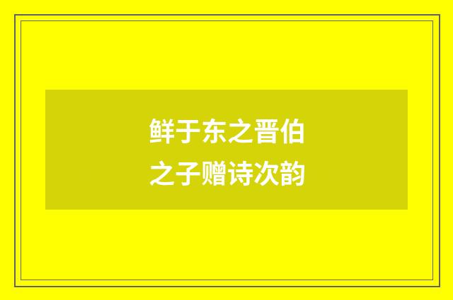 鲜于东之晋伯之子赠诗次韵
