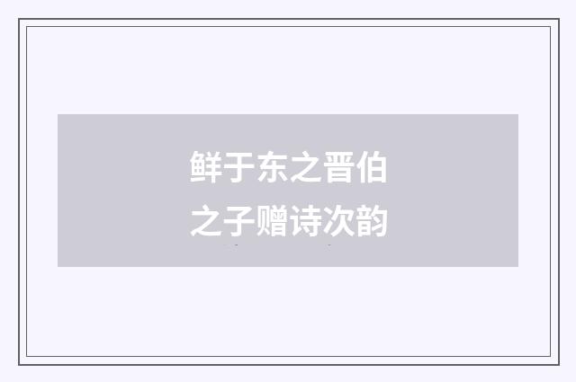 鲜于东之晋伯之子赠诗次韵