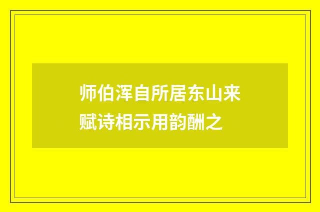 师伯浑自所居东山来赋诗相示用韵酬之