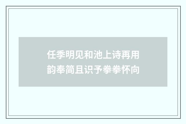 任季明见和池上诗再用韵奉简且识予拳拳怀向