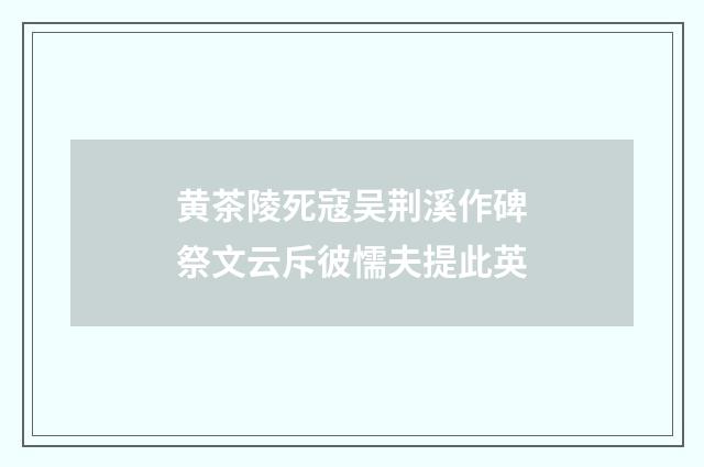 黄茶陵死寇吴荆溪作碑祭文云斥彼懦夫提此英