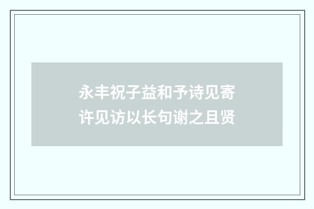 永丰祝子益和予诗见寄许见访以长句谢之且贤