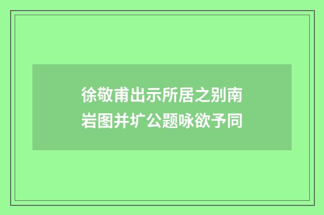 徐敬甫出示所居之别南岩图并圹公题咏欲予同