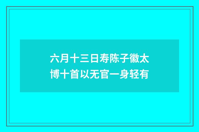 六月十三日寿陈子徽太博十首以无官一身轻有